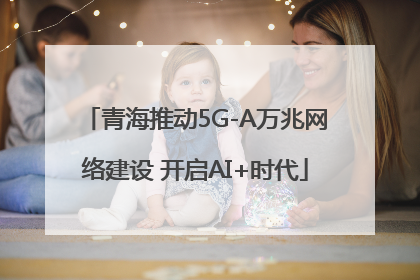 青海推动5G-A万兆网络建设 开启AI+时代